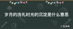 岁月的洗礼时光的沉淀是什么意思 岁月的洗礼的经典语句