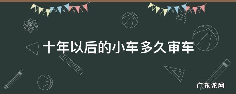 十年以后的小车多久审车 汽车10年之后多长时间审车