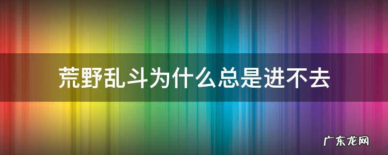 荒野乱斗怎么进不去 荒野乱斗为什么总是进不去