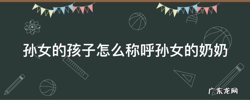 孙女的孩子怎么称呼孙女的奶奶的父亲 孙女的孩子怎么称呼孙女的奶奶