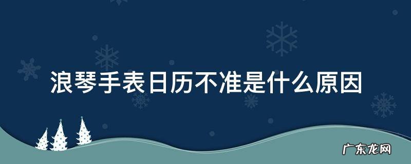 浪琴机械表日历不准怎么回事 浪琴手表日历不准是什么原因