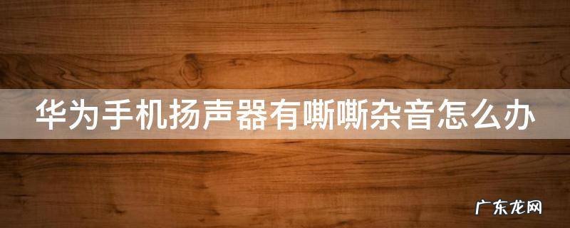 华为手机扬声器有嘶嘶杂音怎么办 华为手机扬声器有杂音滋滋怎么处理