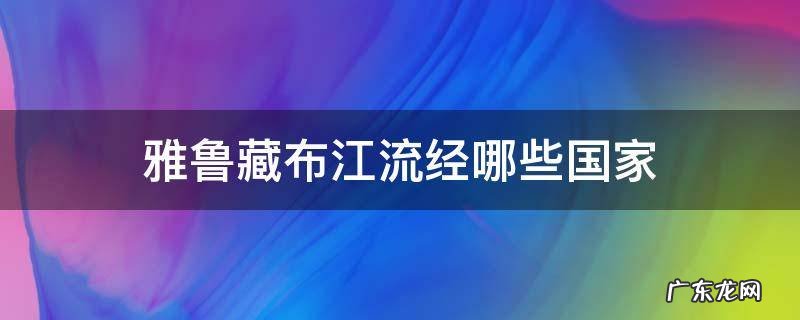 雅鲁藏布江流经哪些国家 雅鲁藏布江流经哪些国家区域