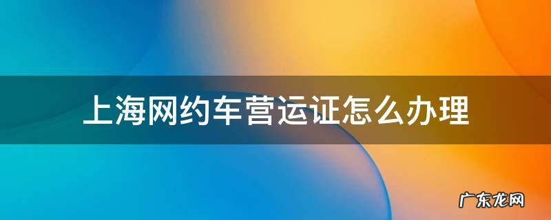 上海如何办网约车运营证 上海网约车营运证怎么办理