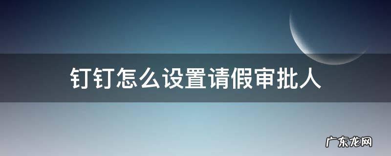 钉钉怎么设置请假审批人 钉钉请假设置审批人怎么设置