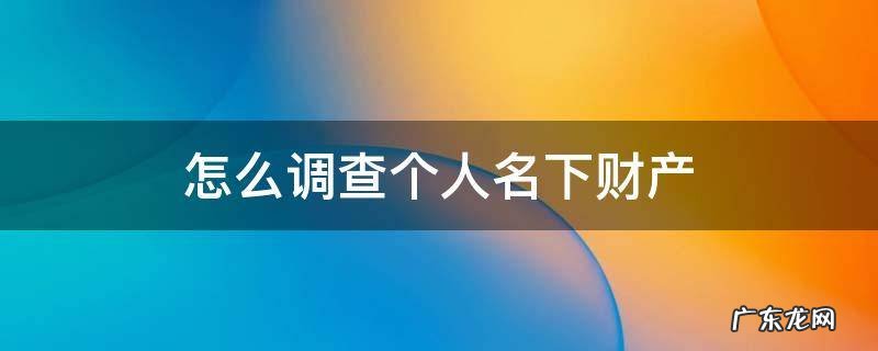 如何调查一个人名下财产 怎么调查个人名下财产