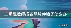 二级建造师报名的照片怎么处理 二级建造师报名照片传错了怎么办