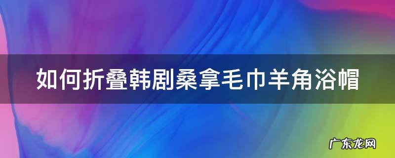 毛巾折叠浴帽怎么折 如何折叠韩剧桑拿毛巾羊角浴帽