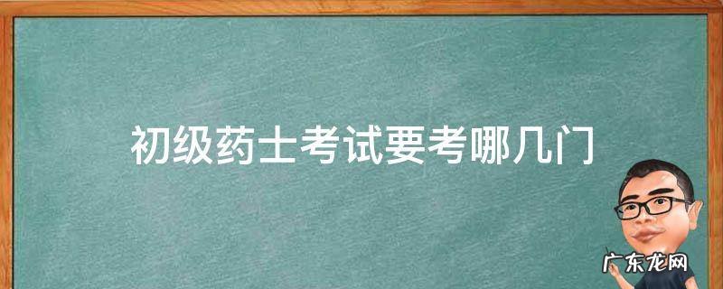 初级药师要考哪几科 初级药士考试要考哪几门