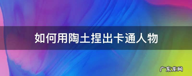如何用陶土捏出卡通人物 用陶泥做卡通人物