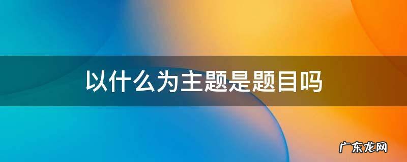以什么为主题是题目吗 高考作文以什么为主题是题目吗