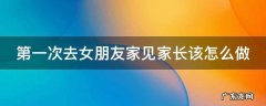 第一次去女朋友家见家长该怎么做礼物 第一次去女朋友家见家长该怎么做