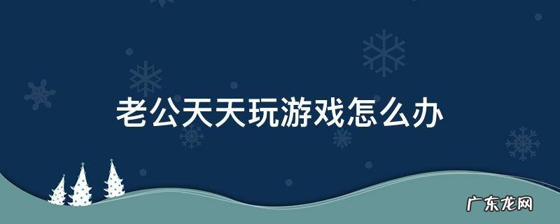 老公天天打游戏怎么办 老公天天玩游戏怎么办