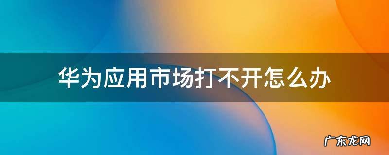 华为手机华为应用市场打不开怎么办 华为应用市场打不开怎么办