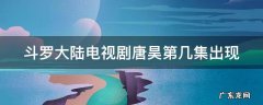 斗罗大陆电视剧唐昊第几集出现 斗罗大陆唐昊在第几集出现