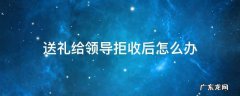 送礼给领导拒收后怎么办 送礼时领导拒收怎么办