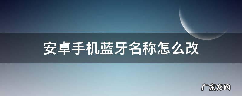 安卓手机怎么修改蓝牙名称 安卓手机蓝牙名称怎么改
