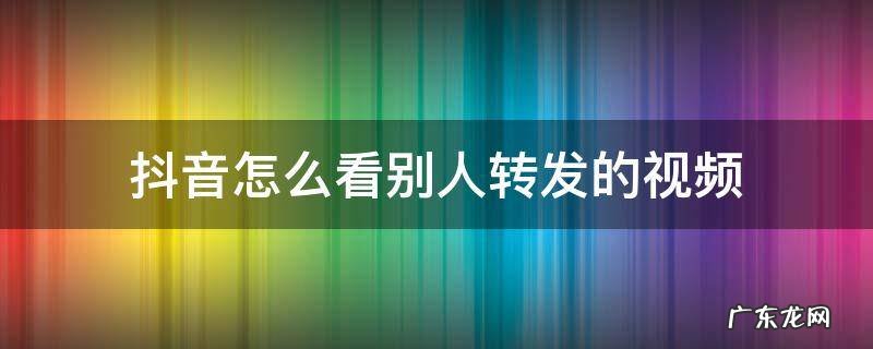 抖音怎样看别人转发的视频 抖音怎么看别人转发的视频