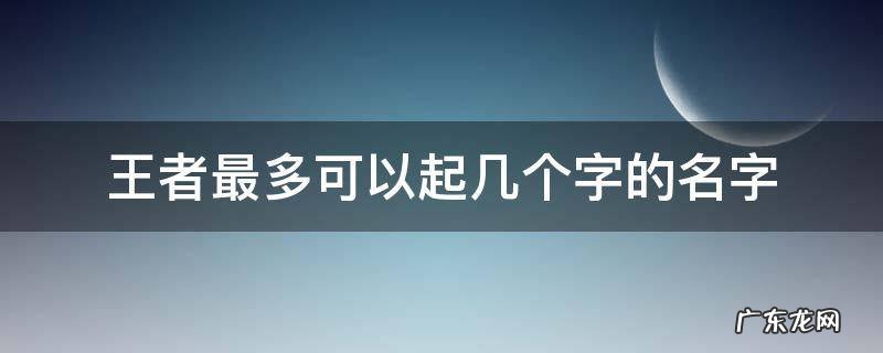 王者最多可以取多少个字的名字 王者最多可以起几个字的名字