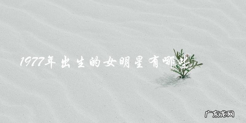 你猜猜，这些1977年出生的女明星都有谁？