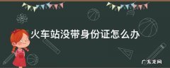 火车站没带身份证怎么办 火车站没带身份证怎么办未满16