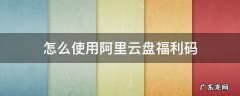 怎么使用阿里云盘福利码 阿里云盘福利码如何使用