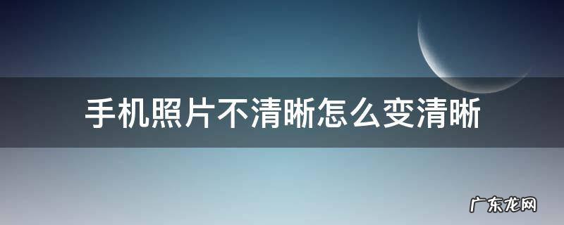 手机拍的照片不清晰如何能变得清晰 手机照片不清晰怎么变清晰