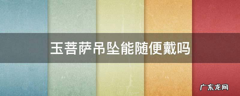 菩萨像玉坠到底能不能带 玉菩萨吊坠能随便戴吗