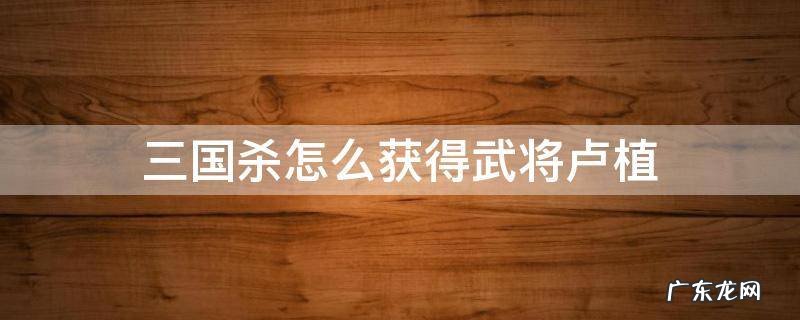 三国杀武将列传攻略刘备协助卢植 三国杀怎么获得武将卢植