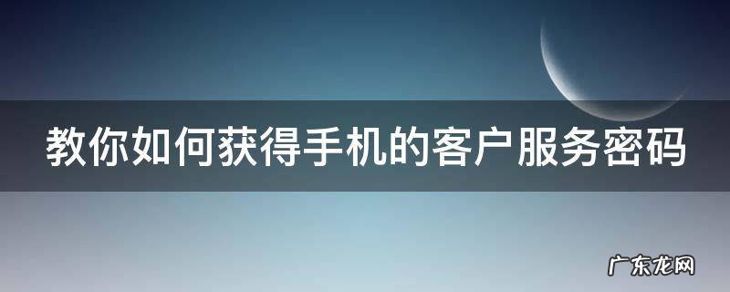 手机客户服务密码忘记了怎么办 教你如何获得手机的客户服务密码