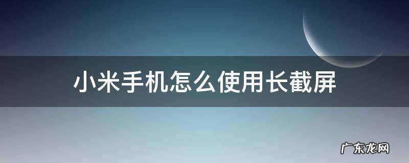 小米手机怎么使用长截屏 小米手机怎么使用长截屏功能