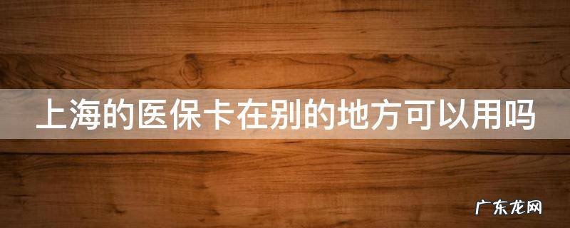 上海的医保卡在别的地方可以用吗怎么报销 上海的医保卡在别的地方可以用吗