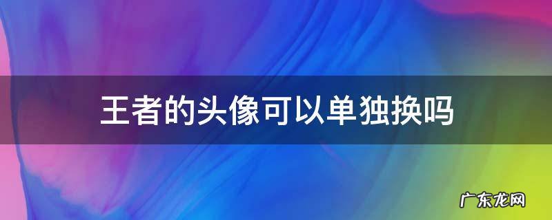 王者的头像可以单独换吗 王者头像可以单独更换嘛