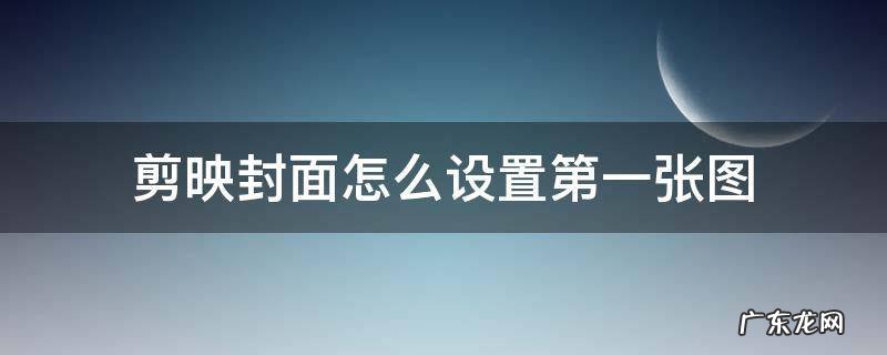 剪映封面怎么设置第一张图 剪映怎么设置第一张图片为封面
