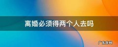 离婚是必须两个人去吗? 离婚必须得两个人去吗