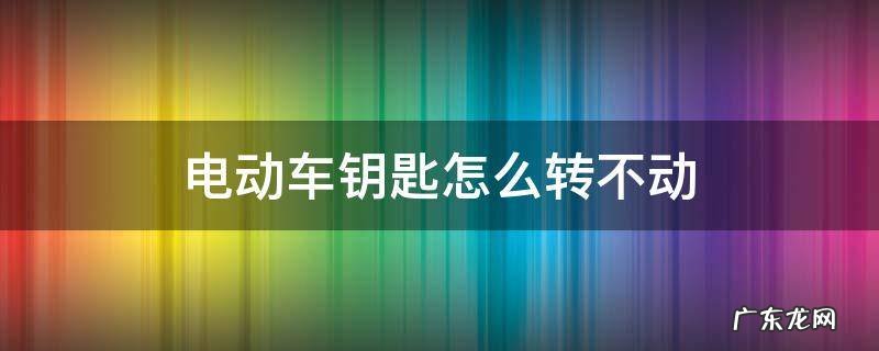 电动车钥匙转不了 电动车钥匙怎么转不动