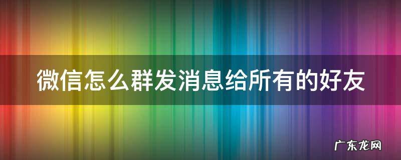 微信如何群发信息给所有好友 微信怎么群发消息给所有的好友
