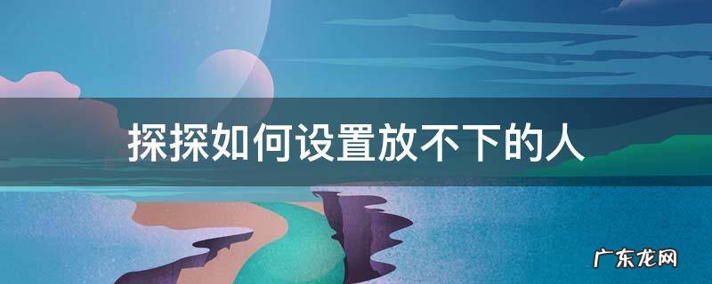 探探如何设置放不下的人 探探设置放不下的人是真的吗