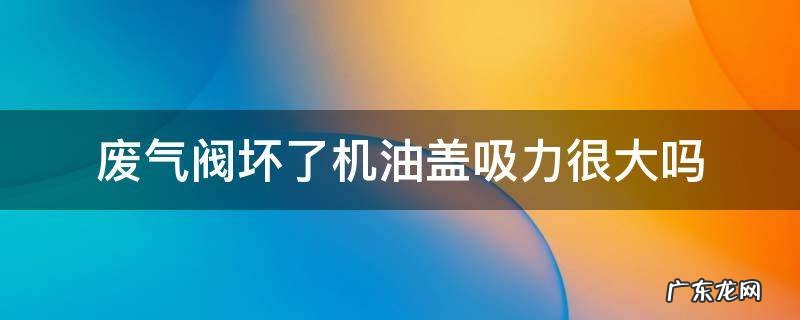 机油盖吸力大 废气阀没坏 废气阀坏了机油盖吸力很大吗