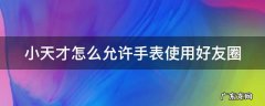 小天才好友圈使用方法 小天才怎么允许手表使用好友圈
