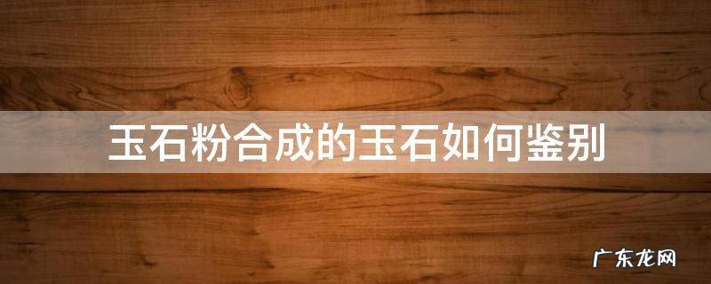 玉粉合成的玉石怎么鉴定 玉石粉合成的玉石如何鉴别