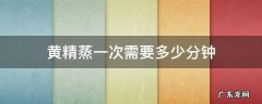 黄精蒸一次需要多少分钟 第一次蒸黄精蒸多久