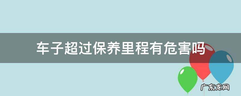 汽车超出保养里程有问题吗 车子超过保养里程有危害吗