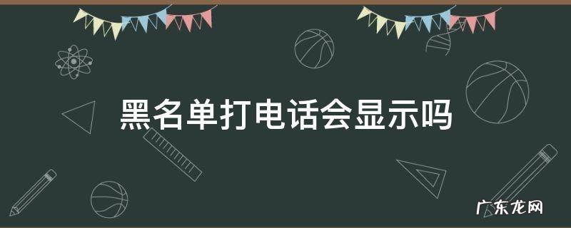 黑名单打电话会显示吗 黑名单打的电话还会显示吗?