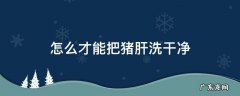 猪肝应该怎么洗 怎么才能把猪肝洗干净
