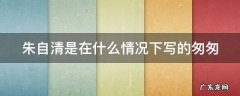 朱自清是在什么情况下写的匆匆 朱自清是在什么情况下写的匆匆的故事