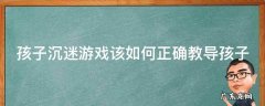 孩子沉迷游戏该如何正确教导孩子 孩子沉迷游戏该如何正确教导孩子的方法
