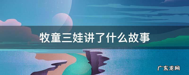 牧童三娃讲了什么故事 牧童三娃故事梗概