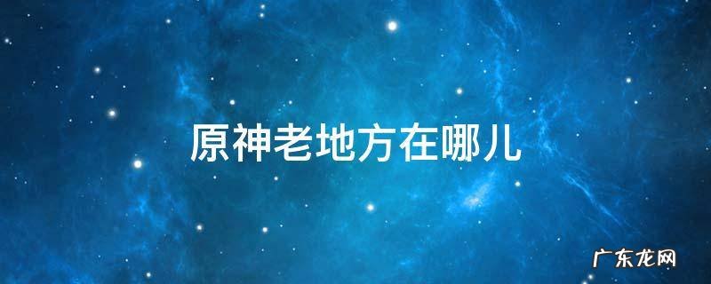 原神老地方在哪儿 原神什么地方