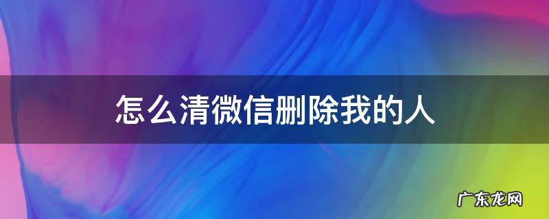 怎么清微信删除我的人 微信怎么清理我删除的人